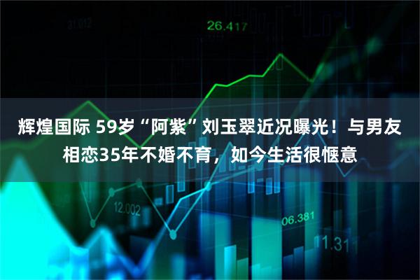 辉煌国际 59岁“阿紫”刘玉翠近况曝光！与男友相恋35年不婚不育，如今生活很惬意