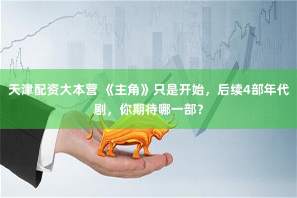 天津配资大本营 《主角》只是开始，后续4部年代剧，你期待哪一部？