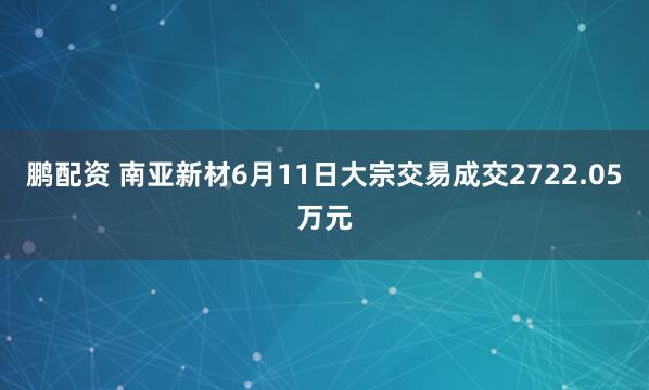 鹏配资 南亚新材6月11日大宗交易成交2722.05万元