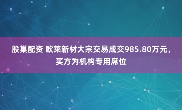 股巢配资 欧莱新材大宗交易成交985.80万元，买方为机构专用席位