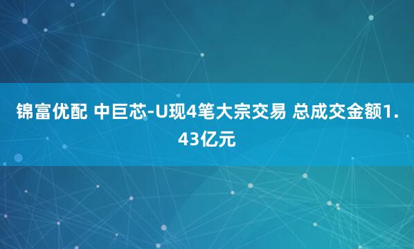 锦富优配 中巨芯-U现4笔大宗交易 总成交金额1.43亿元