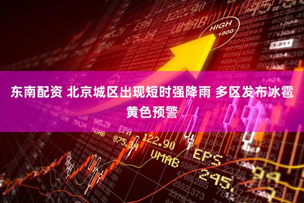 东南配资 北京城区出现短时强降雨 多区发布冰雹黄色预警