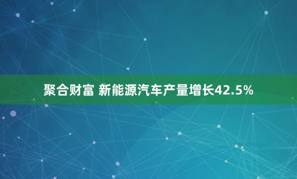 聚合财富 新能源汽车产量增长42.5%
